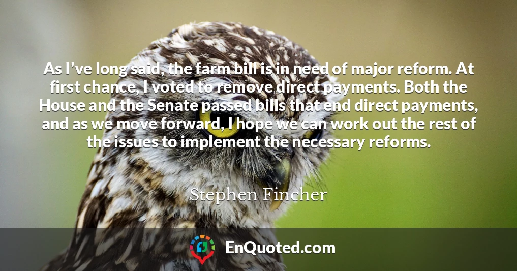 As I've long said, the farm bill is in need of major reform. At first chance, I voted to remove direct payments. Both the House and the Senate passed bills that end direct payments, and as we move forward, I hope we can work out the rest of the issues to implement the necessary reforms.