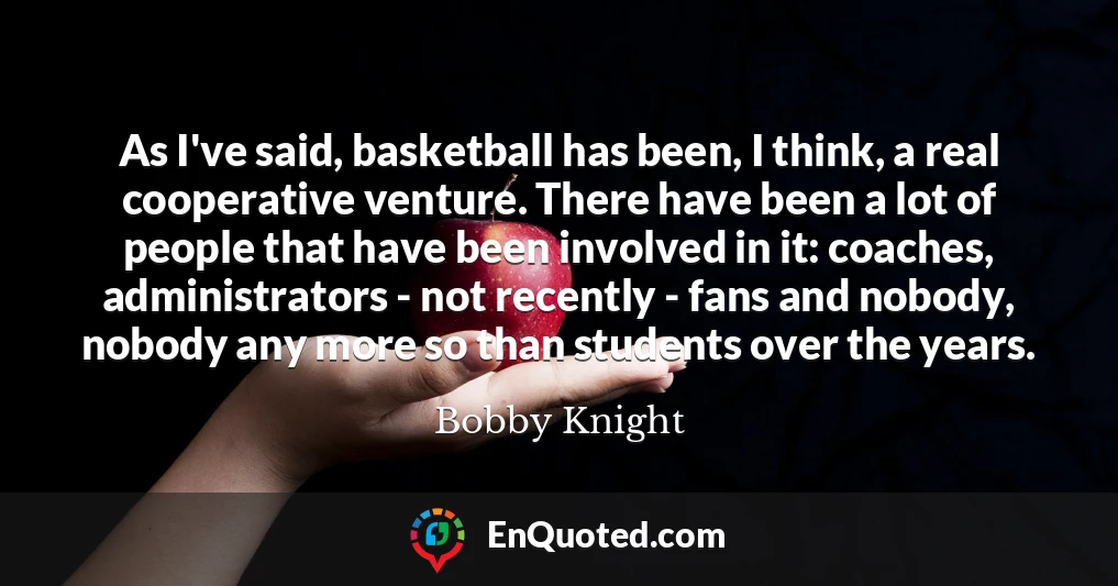 As I've said, basketball has been, I think, a real cooperative venture. There have been a lot of people that have been involved in it: coaches, administrators - not recently - fans and nobody, nobody any more so than students over the years.