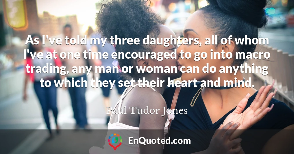 As I've told my three daughters, all of whom I've at one time encouraged to go into macro trading, any man or woman can do anything to which they set their heart and mind.