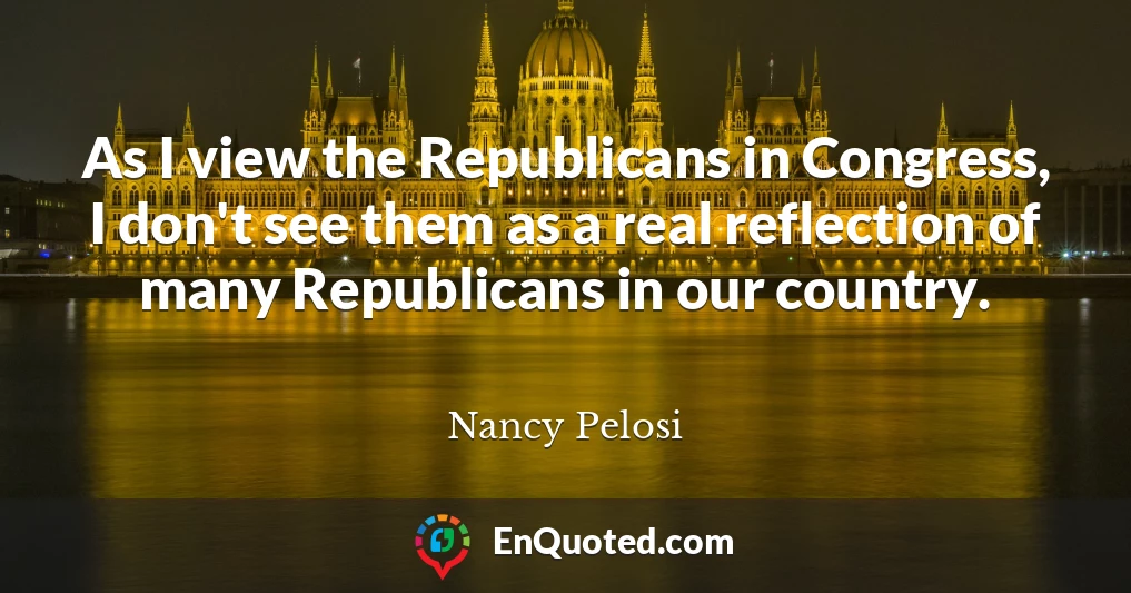 As I view the Republicans in Congress, I don't see them as a real reflection of many Republicans in our country.