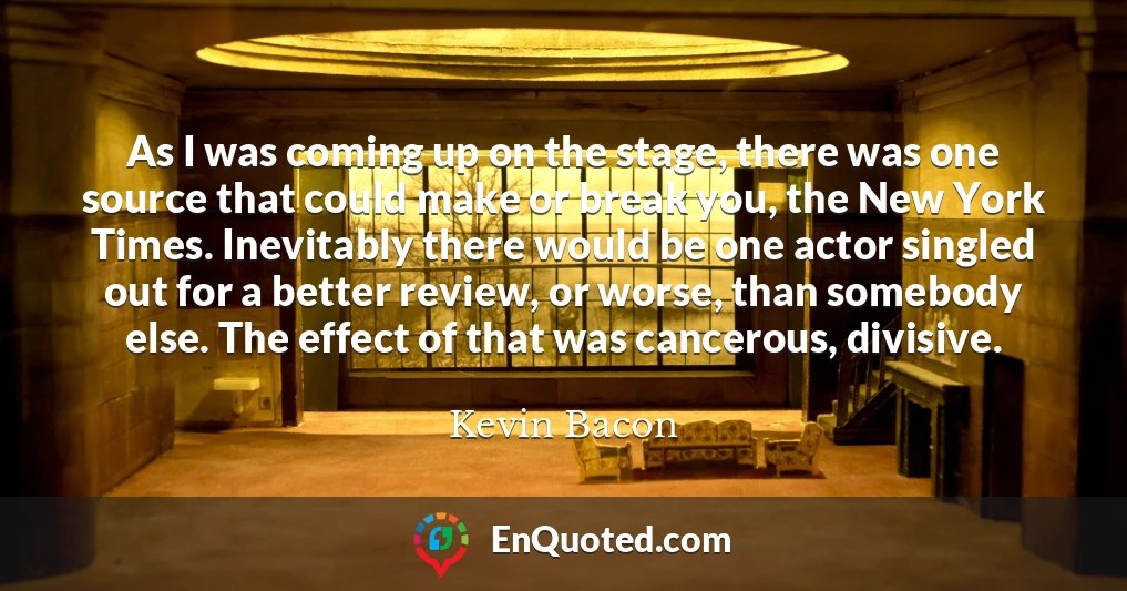 As I was coming up on the stage, there was one source that could make or break you, the New York Times. Inevitably there would be one actor singled out for a better review, or worse, than somebody else. The effect of that was cancerous, divisive.