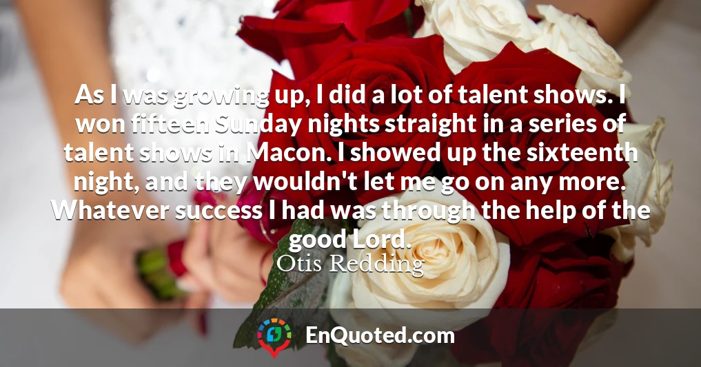 As I was growing up, I did a lot of talent shows. I won fifteen Sunday nights straight in a series of talent shows in Macon. I showed up the sixteenth night, and they wouldn't let me go on any more. Whatever success I had was through the help of the good Lord.