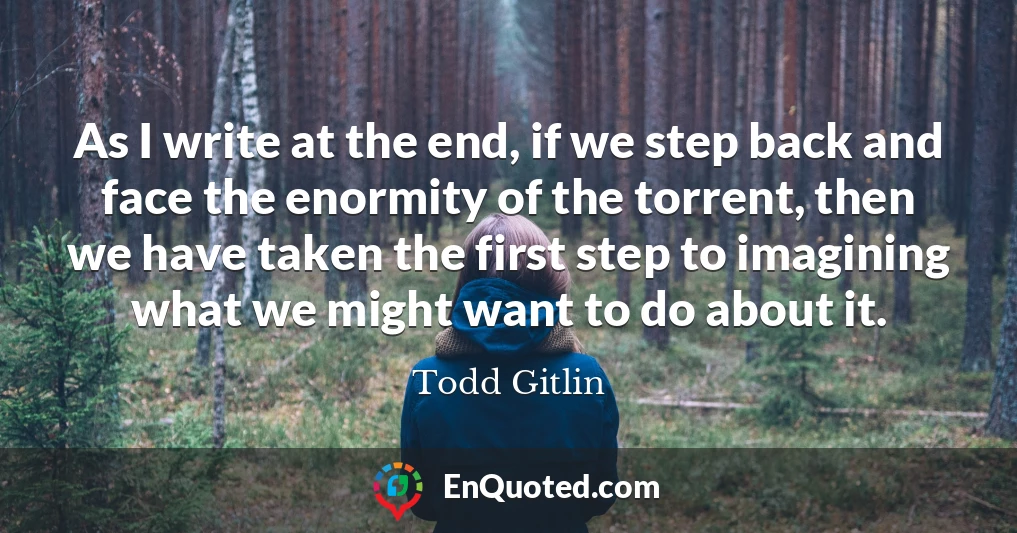 As I write at the end, if we step back and face the enormity of the torrent, then we have taken the first step to imagining what we might want to do about it.