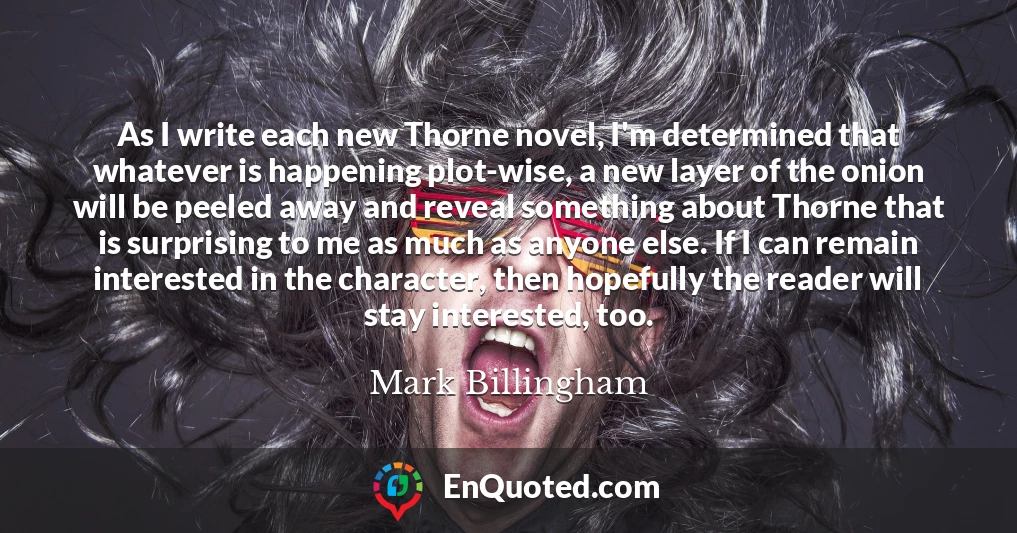 As I write each new Thorne novel, I'm determined that whatever is happening plot-wise, a new layer of the onion will be peeled away and reveal something about Thorne that is surprising to me as much as anyone else. If I can remain interested in the character, then hopefully the reader will stay interested, too.
