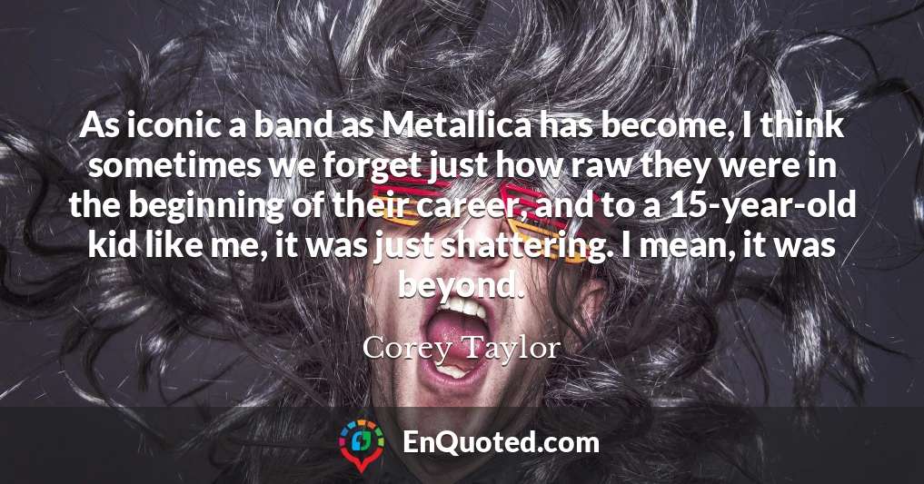 As iconic a band as Metallica has become, I think sometimes we forget just how raw they were in the beginning of their career, and to a 15-year-old kid like me, it was just shattering. I mean, it was beyond.