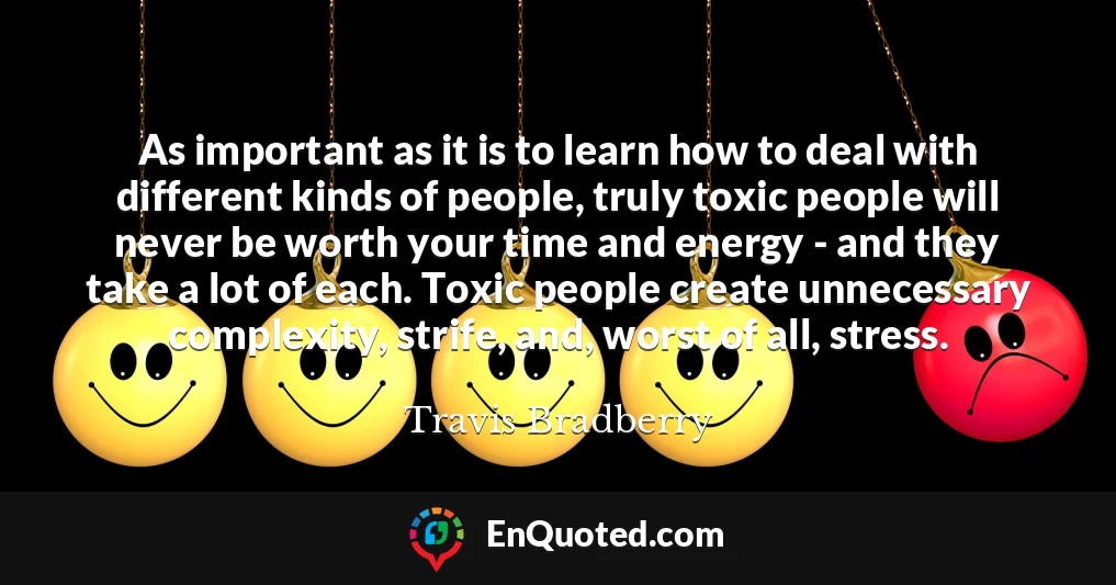 As important as it is to learn how to deal with different kinds of people, truly toxic people will never be worth your time and energy - and they take a lot of each. Toxic people create unnecessary complexity, strife, and, worst of all, stress.