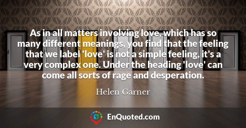 As in all matters involving love, which has so many different meanings, you find that the feeling that we label 'love' is not a simple feeling, it's a very complex one. Under the heading 'love' can come all sorts of rage and desperation.