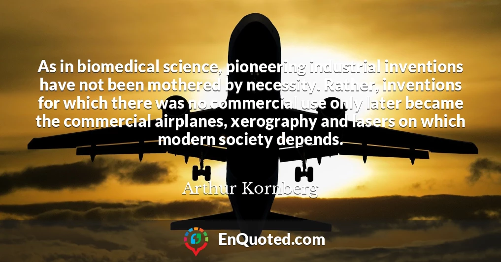 As in biomedical science, pioneering industrial inventions have not been mothered by necessity. Rather, inventions for which there was no commercial use only later became the commercial airplanes, xerography and lasers on which modern society depends.