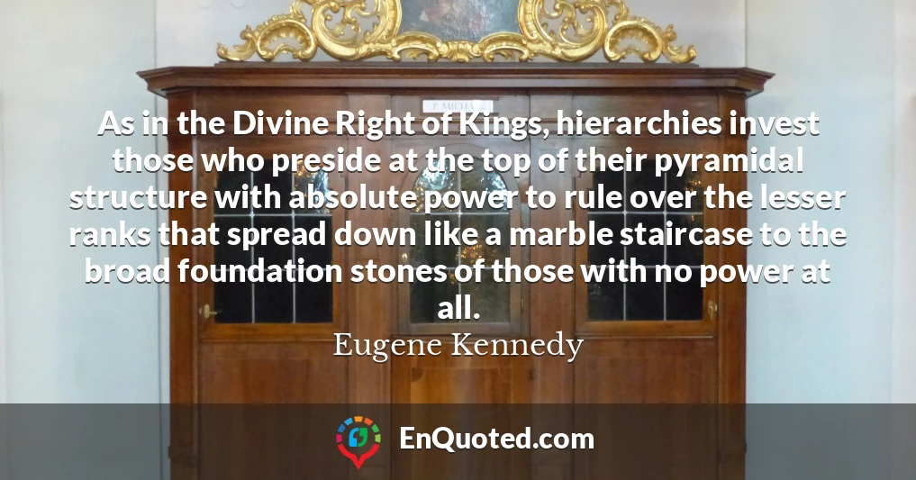 As in the Divine Right of Kings, hierarchies invest those who preside at the top of their pyramidal structure with absolute power to rule over the lesser ranks that spread down like a marble staircase to the broad foundation stones of those with no power at all.