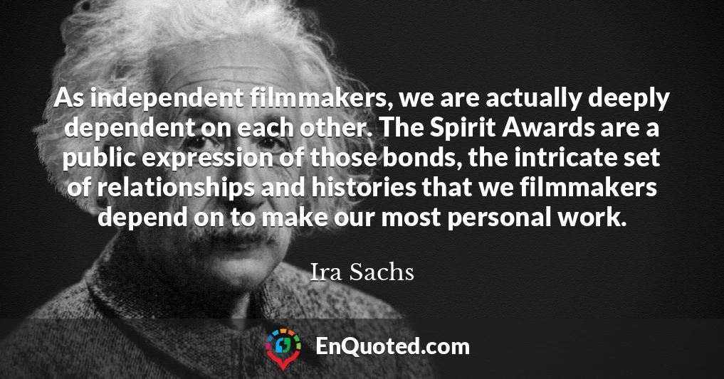 As independent filmmakers, we are actually deeply dependent on each other. The Spirit Awards are a public expression of those bonds, the intricate set of relationships and histories that we filmmakers depend on to make our most personal work.