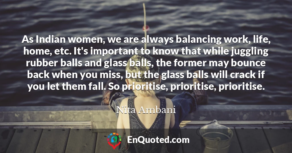 As Indian women, we are always balancing work, life, home, etc. It's important to know that while juggling rubber balls and glass balls, the former may bounce back when you miss, but the glass balls will crack if you let them fall. So prioritise, prioritise, prioritise.