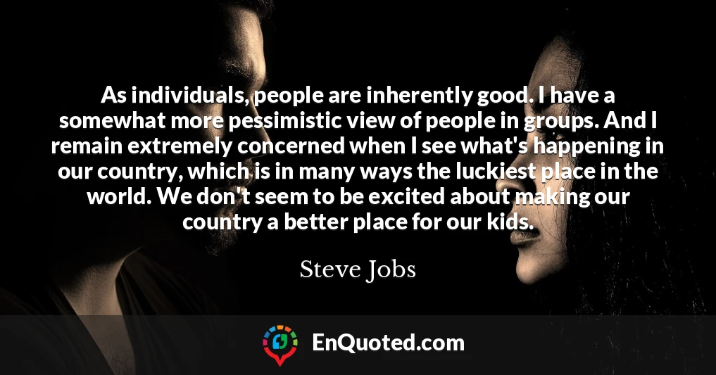 As individuals, people are inherently good. I have a somewhat more pessimistic view of people in groups. And I remain extremely concerned when I see what's happening in our country, which is in many ways the luckiest place in the world. We don't seem to be excited about making our country a better place for our kids.