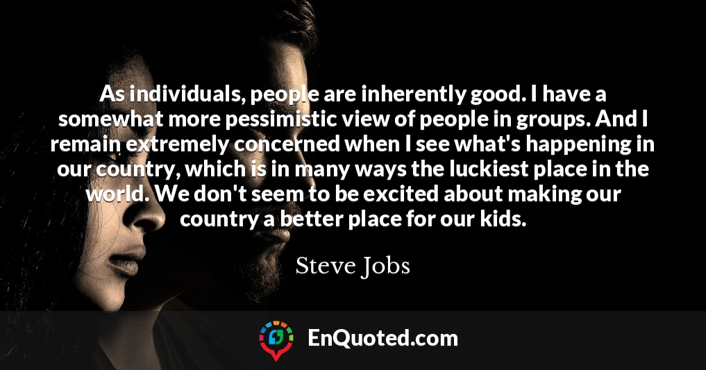 As individuals, people are inherently good. I have a somewhat more pessimistic view of people in groups. And I remain extremely concerned when I see what's happening in our country, which is in many ways the luckiest place in the world. We don't seem to be excited about making our country a better place for our kids.