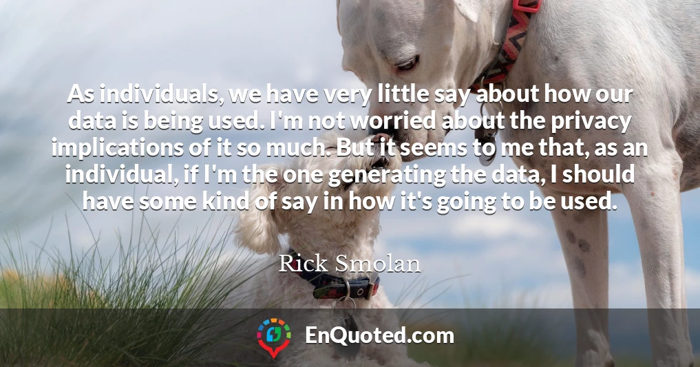 As individuals, we have very little say about how our data is being used. I'm not worried about the privacy implications of it so much. But it seems to me that, as an individual, if I'm the one generating the data, I should have some kind of say in how it's going to be used.