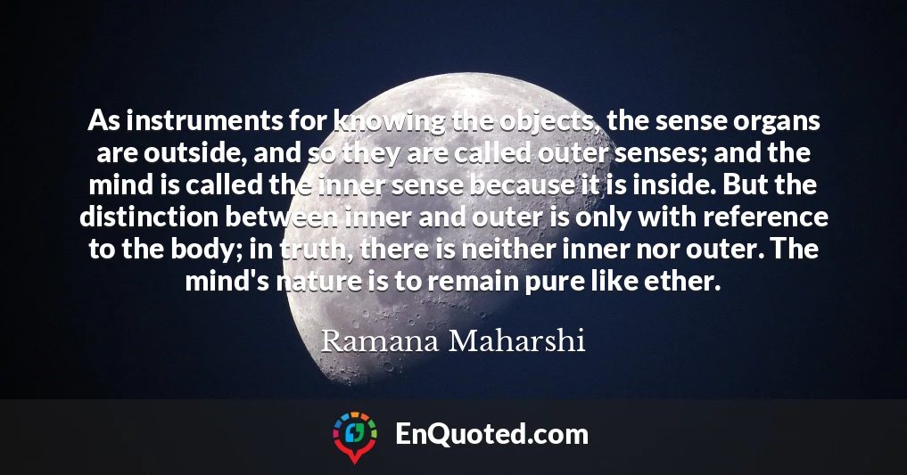 As instruments for knowing the objects, the sense organs are outside, and so they are called outer senses; and the mind is called the inner sense because it is inside. But the distinction between inner and outer is only with reference to the body; in truth, there is neither inner nor outer. The mind's nature is to remain pure like ether.