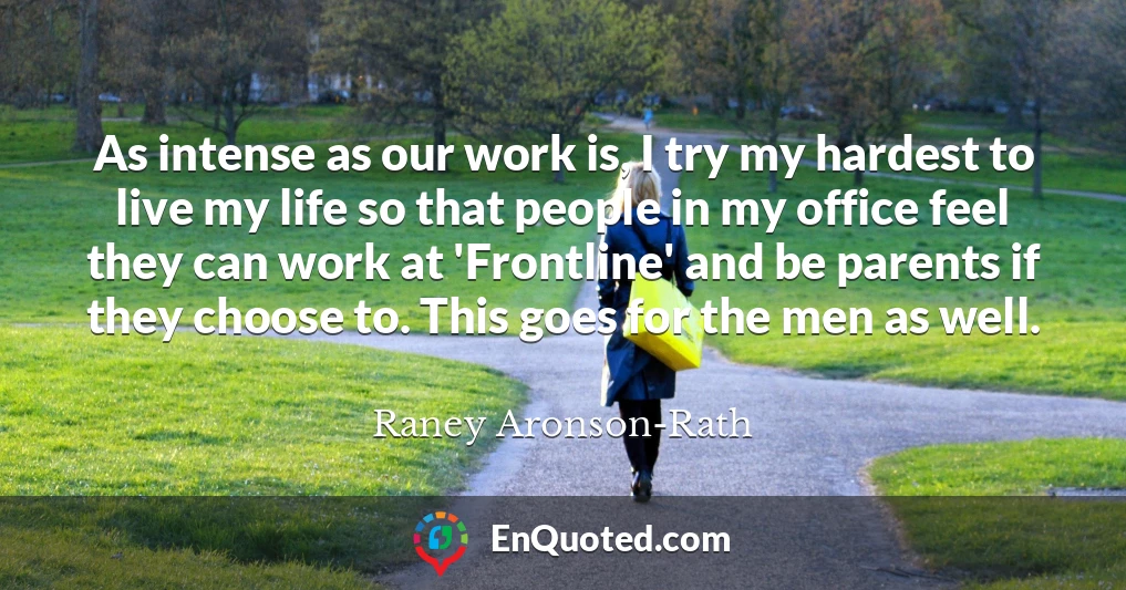 As intense as our work is, I try my hardest to live my life so that people in my office feel they can work at 'Frontline' and be parents if they choose to. This goes for the men as well.