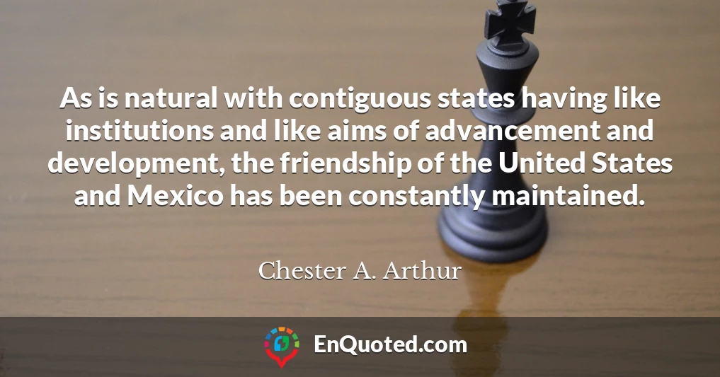 As is natural with contiguous states having like institutions and like aims of advancement and development, the friendship of the United States and Mexico has been constantly maintained.