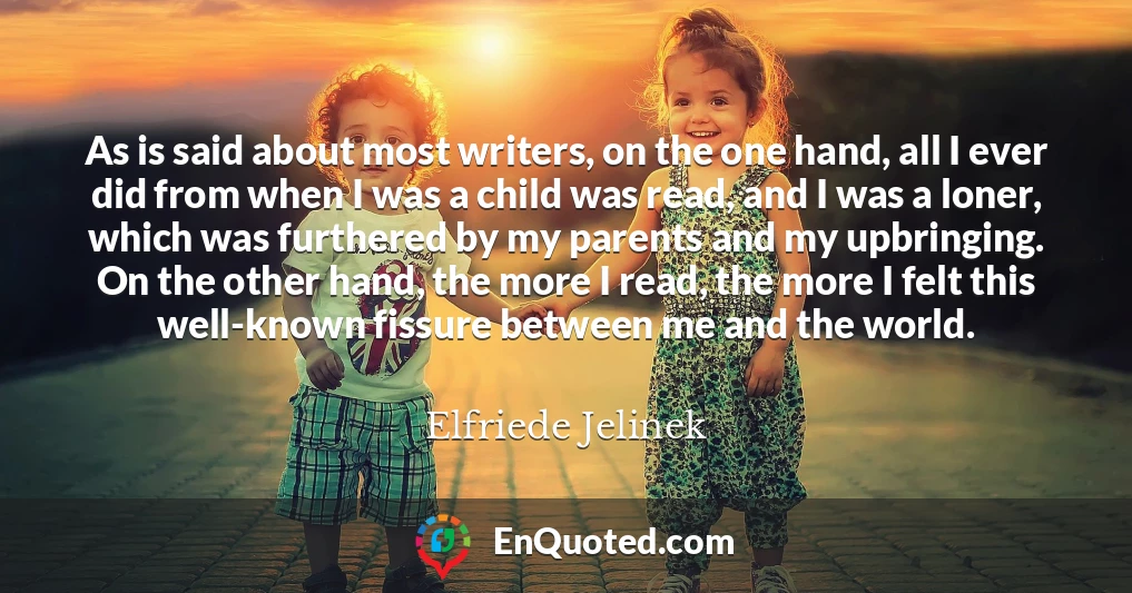 As is said about most writers, on the one hand, all I ever did from when I was a child was read, and I was a loner, which was furthered by my parents and my upbringing. On the other hand, the more I read, the more I felt this well-known fissure between me and the world.