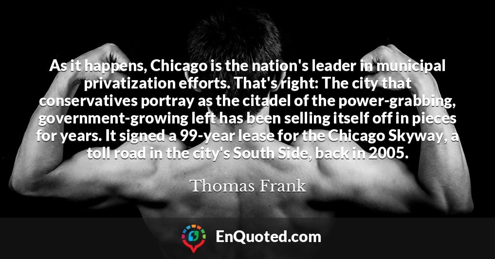 As it happens, Chicago is the nation's leader in municipal privatization efforts. That's right: The city that conservatives portray as the citadel of the power-grabbing, government-growing left has been selling itself off in pieces for years. It signed a 99-year lease for the Chicago Skyway, a toll road in the city's South Side, back in 2005.