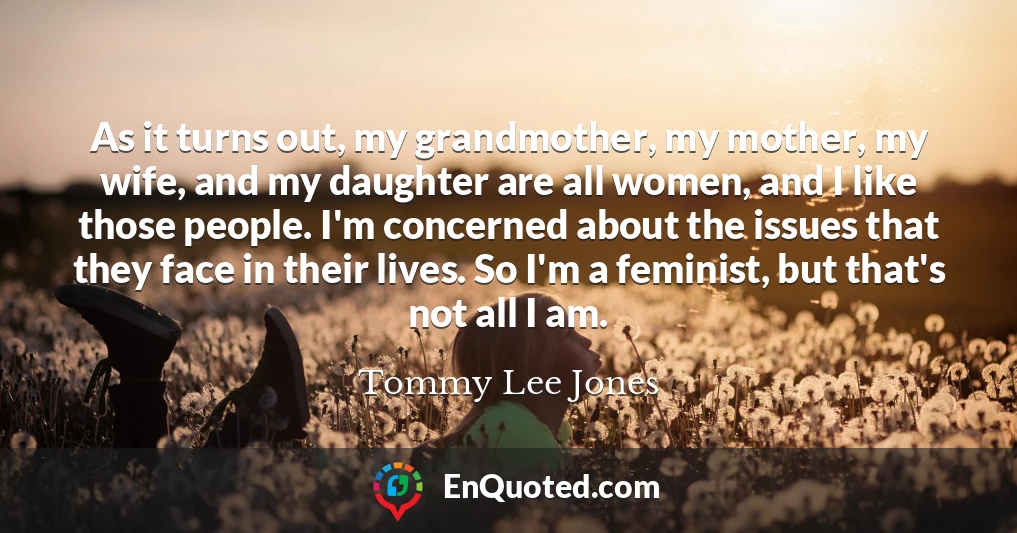 As it turns out, my grandmother, my mother, my wife, and my daughter are all women, and I like those people. I'm concerned about the issues that they face in their lives. So I'm a feminist, but that's not all I am.