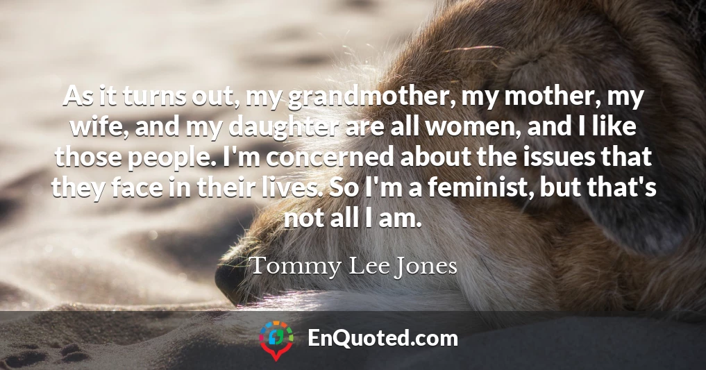 As it turns out, my grandmother, my mother, my wife, and my daughter are all women, and I like those people. I'm concerned about the issues that they face in their lives. So I'm a feminist, but that's not all I am.