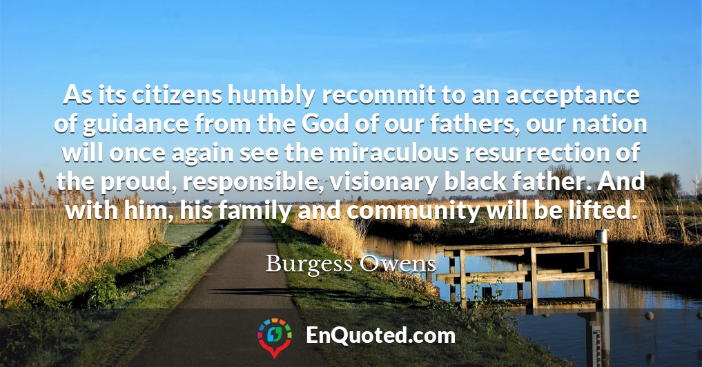 As its citizens humbly recommit to an acceptance of guidance from the God of our fathers, our nation will once again see the miraculous resurrection of the proud, responsible, visionary black father. And with him, his family and community will be lifted.