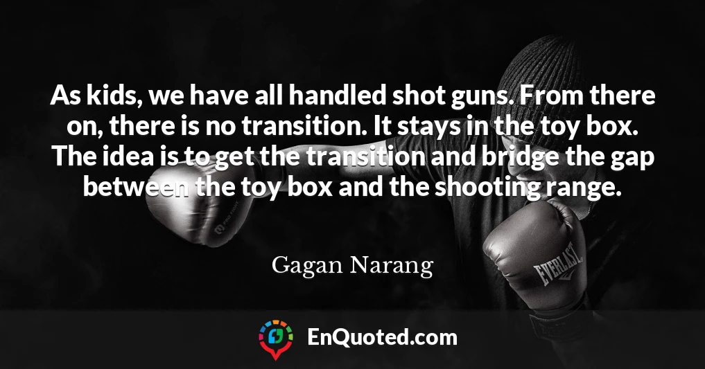 As kids, we have all handled shot guns. From there on, there is no transition. It stays in the toy box. The idea is to get the transition and bridge the gap between the toy box and the shooting range.