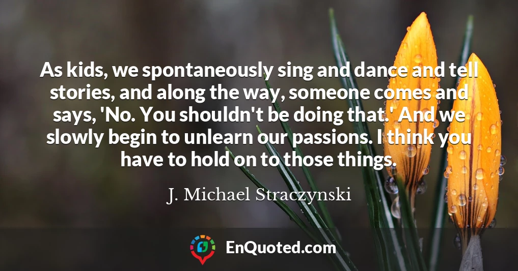 As kids, we spontaneously sing and dance and tell stories, and along the way, someone comes and says, 'No. You shouldn't be doing that.' And we slowly begin to unlearn our passions. I think you have to hold on to those things.