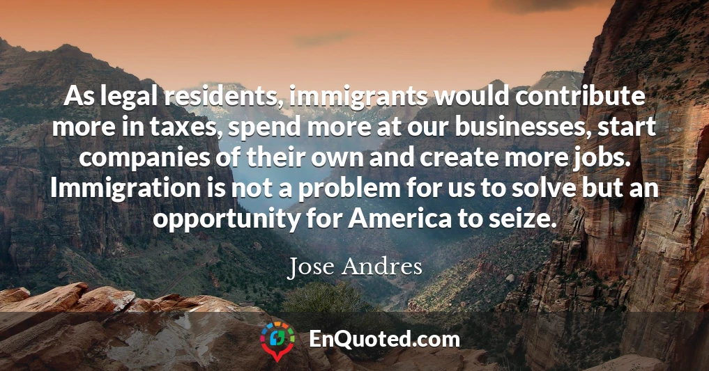 As legal residents, immigrants would contribute more in taxes, spend more at our businesses, start companies of their own and create more jobs. Immigration is not a problem for us to solve but an opportunity for America to seize.