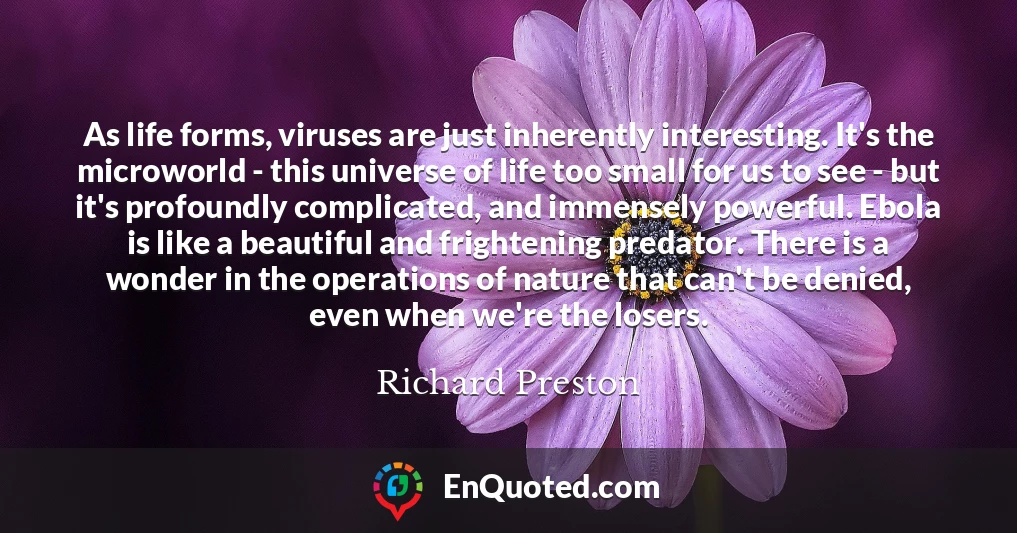 As life forms, viruses are just inherently interesting. It's the microworld - this universe of life too small for us to see - but it's profoundly complicated, and immensely powerful. Ebola is like a beautiful and frightening predator. There is a wonder in the operations of nature that can't be denied, even when we're the losers.