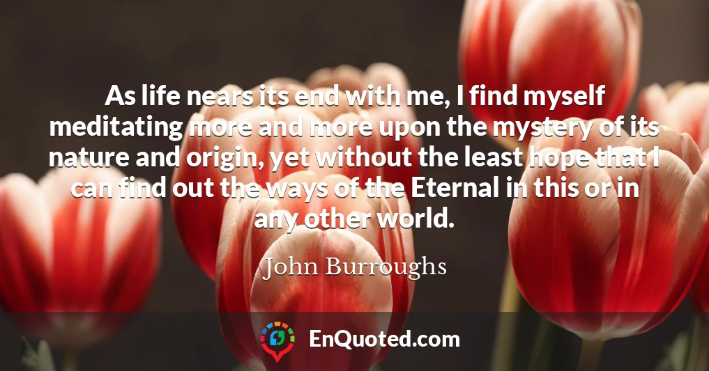 As life nears its end with me, I find myself meditating more and more upon the mystery of its nature and origin, yet without the least hope that I can find out the ways of the Eternal in this or in any other world.