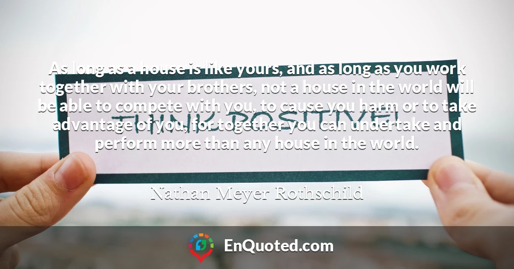 As long as a house is like yours, and as long as you work together with your brothers, not a house in the world will be able to compete with you, to cause you harm or to take advantage of you, for together you can undertake and perform more than any house in the world.