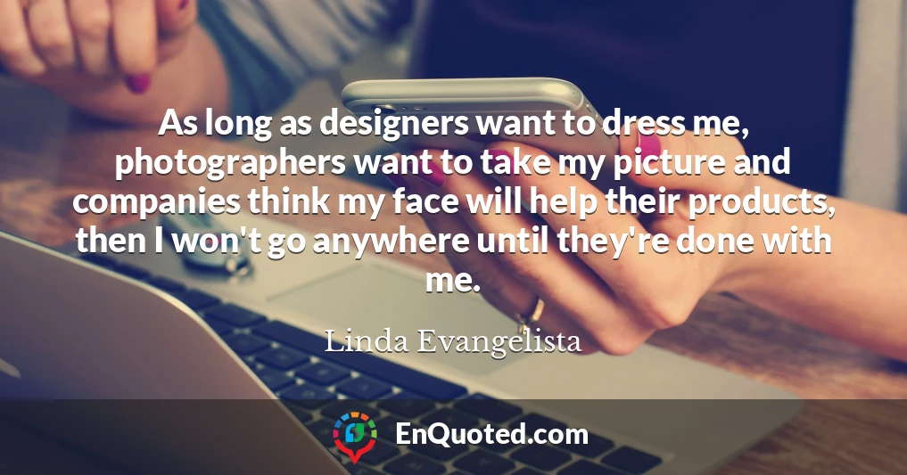 As long as designers want to dress me, photographers want to take my picture and companies think my face will help their products, then I won't go anywhere until they're done with me.