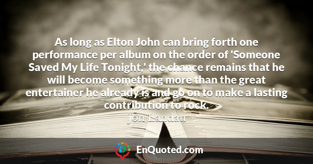 As long as Elton John can bring forth one performance per album on the order of 'Someone Saved My Life Tonight,' the chance remains that he will become something more than the great entertainer he already is and go on to make a lasting contribution to rock.