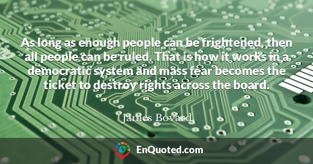 As long as enough people can be frightened, then all people can be ruled. That is how it works in a democratic system and mass fear becomes the ticket to destroy rights across the board.