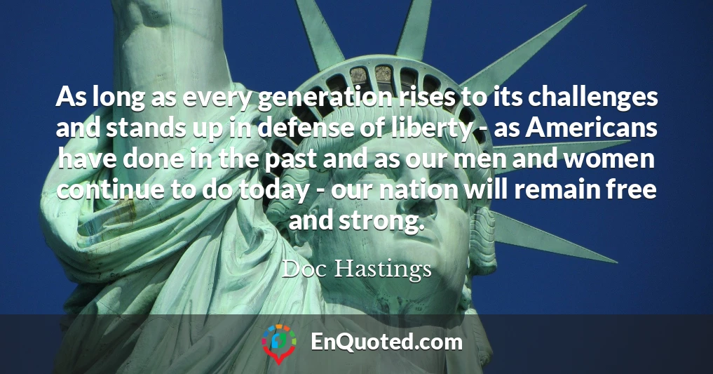 As long as every generation rises to its challenges and stands up in defense of liberty - as Americans have done in the past and as our men and women continue to do today - our nation will remain free and strong.