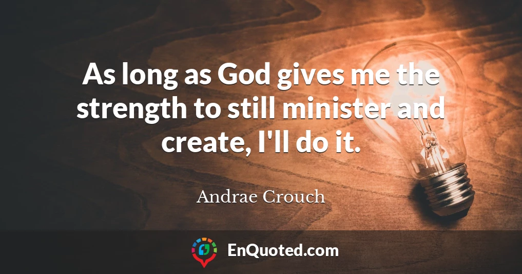 As long as God gives me the strength to still minister and create, I'll do it.