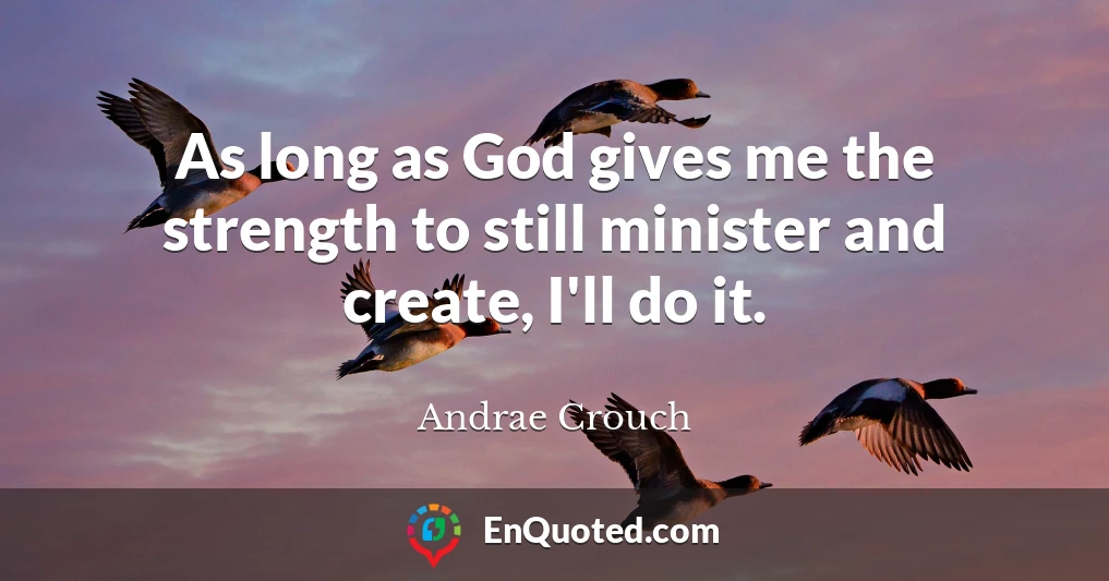 As long as God gives me the strength to still minister and create, I'll do it.