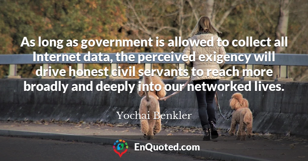 As long as government is allowed to collect all Internet data, the perceived exigency will drive honest civil servants to reach more broadly and deeply into our networked lives.