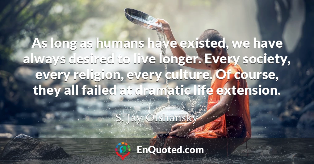 As long as humans have existed, we have always desired to live longer. Every society, every religion, every culture. Of course, they all failed at dramatic life extension.