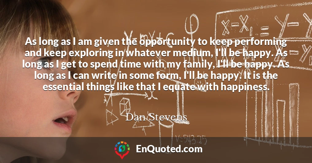 As long as I am given the opportunity to keep performing and keep exploring in whatever medium, I'll be happy. As long as I get to spend time with my family, I'll be happy. As long as I can write in some form, I'll be happy. It is the essential things like that I equate with happiness.
