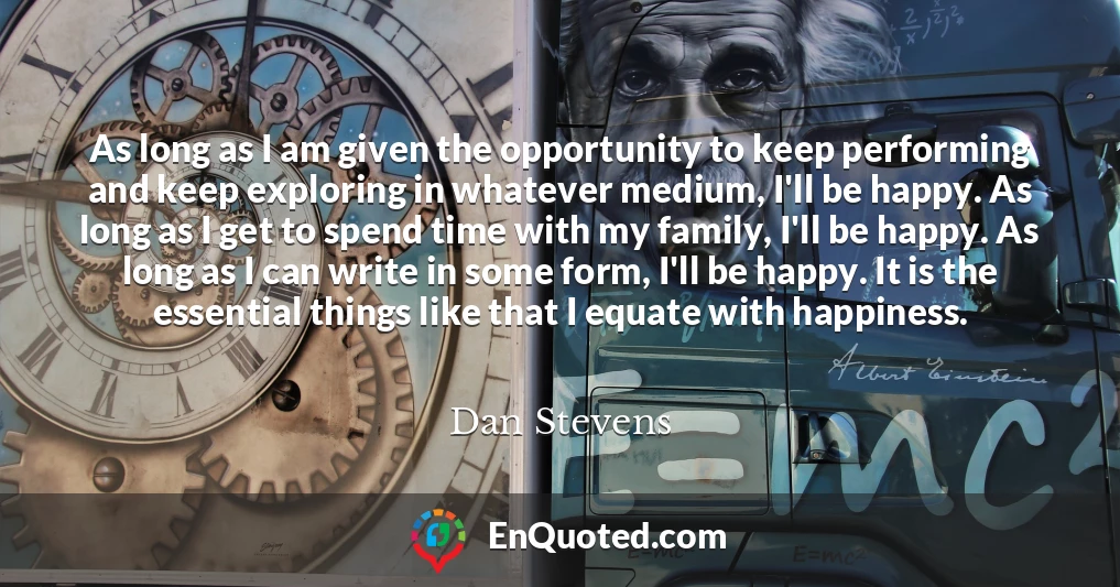 As long as I am given the opportunity to keep performing and keep exploring in whatever medium, I'll be happy. As long as I get to spend time with my family, I'll be happy. As long as I can write in some form, I'll be happy. It is the essential things like that I equate with happiness.