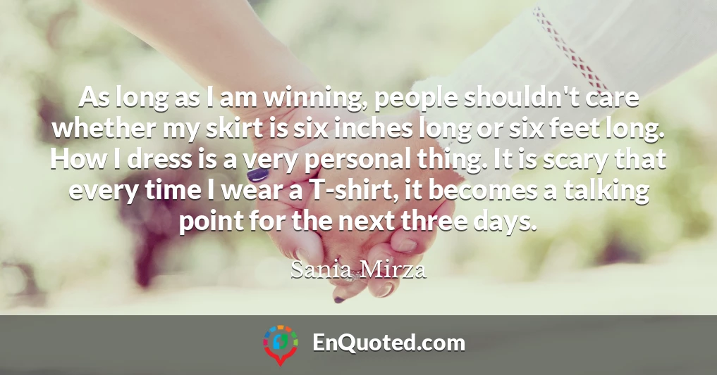 As long as I am winning, people shouldn't care whether my skirt is six inches long or six feet long. How I dress is a very personal thing. It is scary that every time I wear a T-shirt, it becomes a talking point for the next three days.