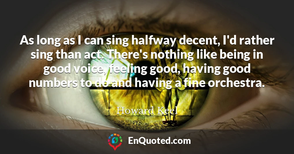 As long as I can sing halfway decent, I'd rather sing than act. There's nothing like being in good voice, feeling good, having good numbers to do and having a fine orchestra.