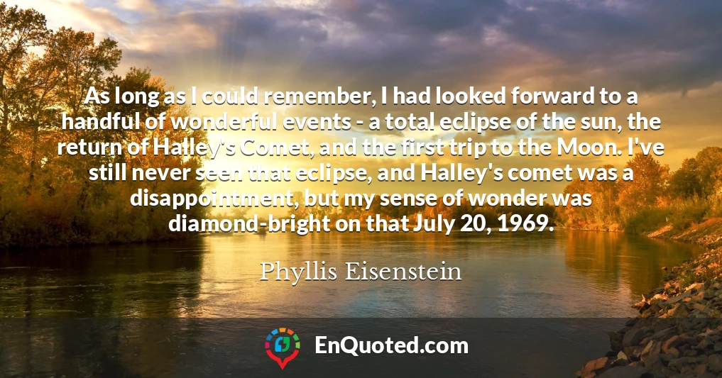 As long as I could remember, I had looked forward to a handful of wonderful events - a total eclipse of the sun, the return of Halley's Comet, and the first trip to the Moon. I've still never seen that eclipse, and Halley's comet was a disappointment, but my sense of wonder was diamond-bright on that July 20, 1969.