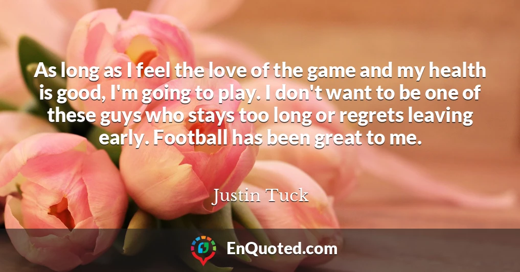 As long as I feel the love of the game and my health is good, I'm going to play. I don't want to be one of these guys who stays too long or regrets leaving early. Football has been great to me.