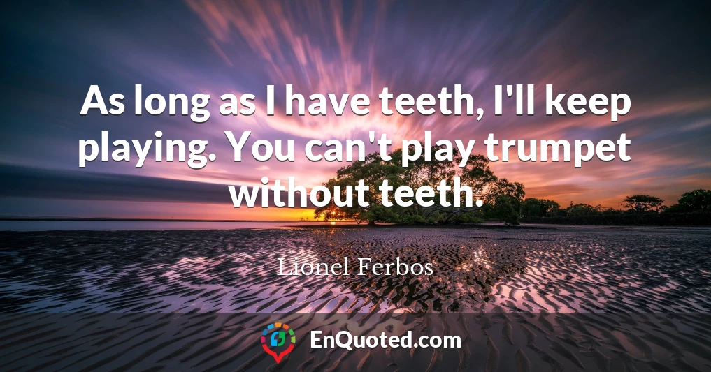 As long as I have teeth, I'll keep playing. You can't play trumpet without teeth.