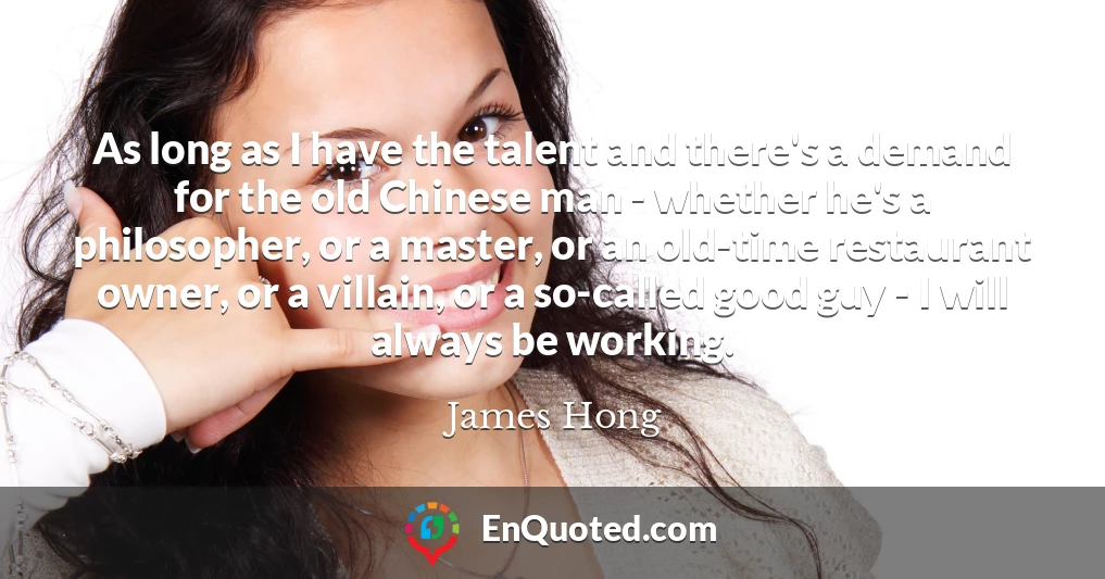 As long as I have the talent and there's a demand for the old Chinese man - whether he's a philosopher, or a master, or an old-time restaurant owner, or a villain, or a so-called good guy - I will always be working.
