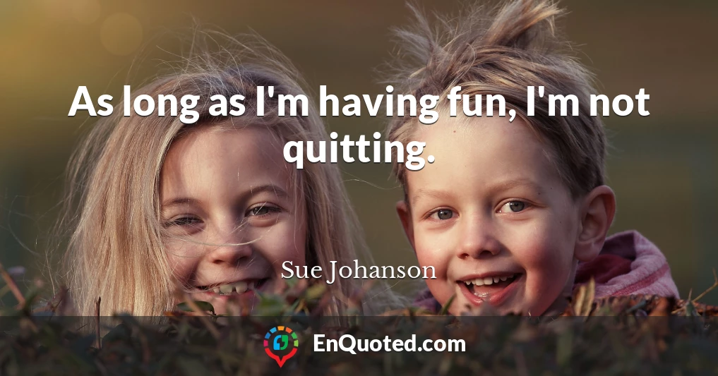 As long as I'm having fun, I'm not quitting.