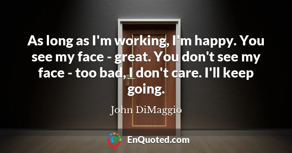 As long as I'm working, I'm happy. You see my face - great. You don't see my face - too bad, I don't care. I'll keep going.